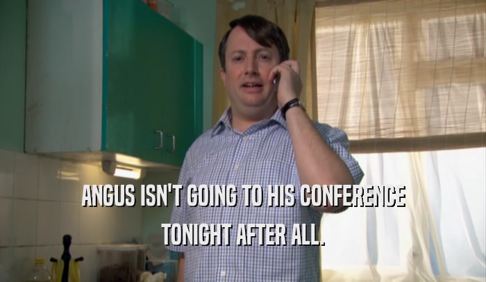 ANGUS ISN'T GOING TO HIS CONFERENCE TONIGHT AFTER ALL. 