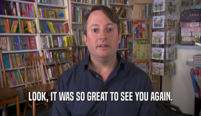 LOOK, IT WAS SO GREAT TO SEE YOU AGAIN.  