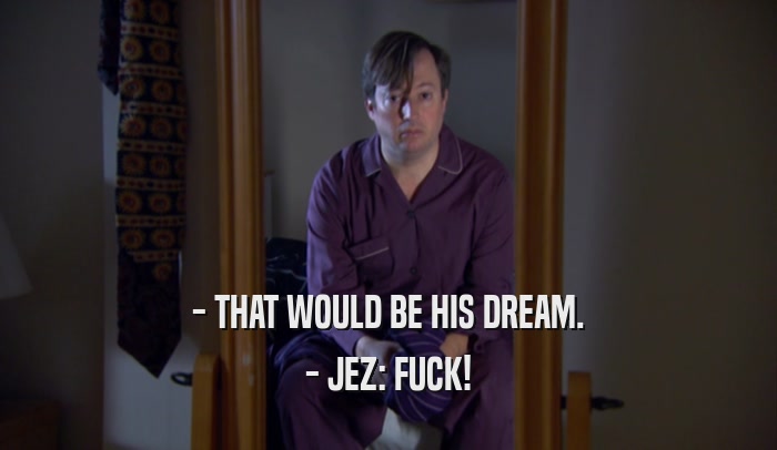 - THAT WOULD BE HIS DREAM. - JEZ: FUCK! 