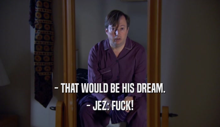 - THAT WOULD BE HIS DREAM. - JEZ: FUCK! 