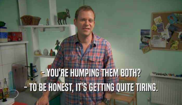 - YOU'RE HUMPING THEM BOTH? - TO BE HONEST, IT'S GETTING QUITE TIRING. 