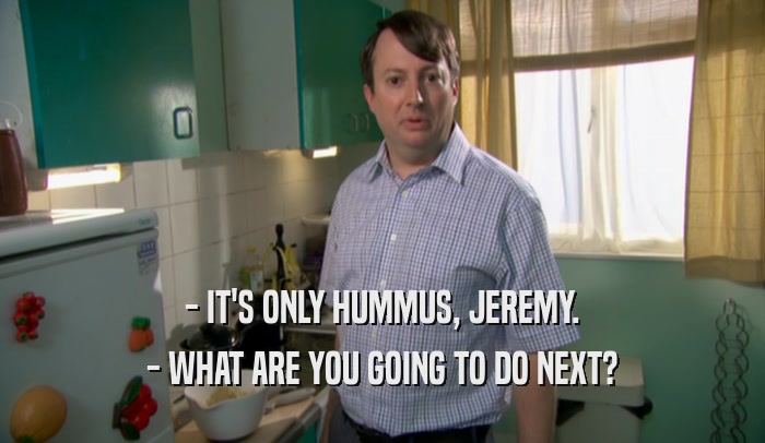 - IT'S ONLY HUMMUS, JEREMY.
 - WHAT ARE YOU GOING TO DO NEXT?
 