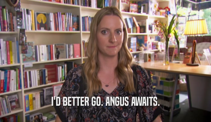 I'D BETTER GO. ANGUS AWAITS.  