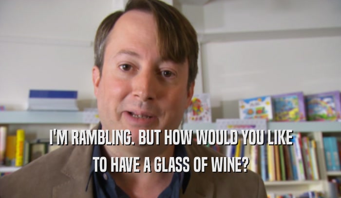 I'M RAMBLING. BUT HOW WOULD YOU LIKE TO HAVE A GLASS OF WINE? 