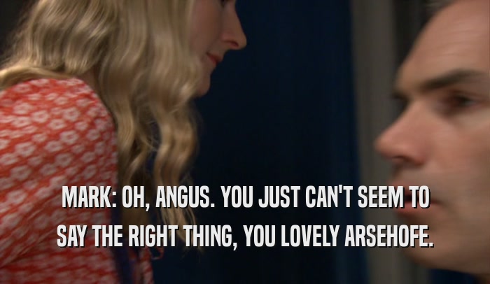 MARK: OH, ANGUS. YOU JUST CAN'T SEEM TO SAY THE RIGHT THING, YOU LOVELY ARSEHOFE. 