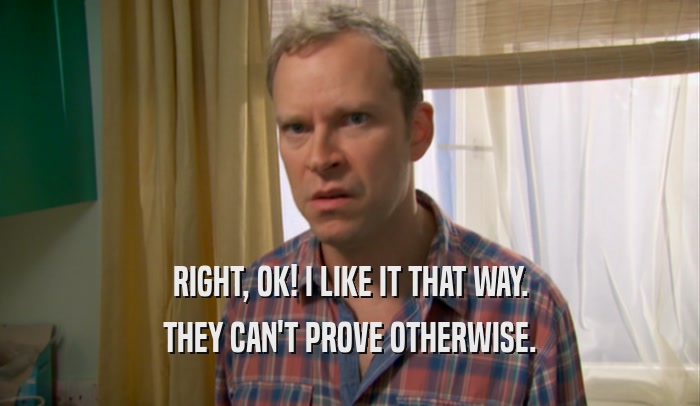 RIGHT, OK! I LIKE IT THAT WAY. THEY CAN'T PROVE OTHERWISE. 