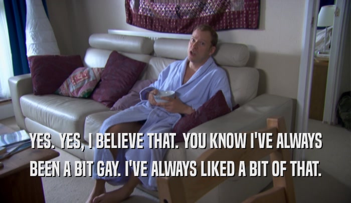 YES. YES, I BELIEVE THAT. YOU KNOW I'VE ALWAYS BEEN A BIT GAY. I'VE ALWAYS LIKED A BIT OF THAT. 
