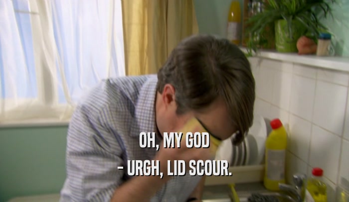 OH, MY GOD - URGH, LID SCOUR. 
