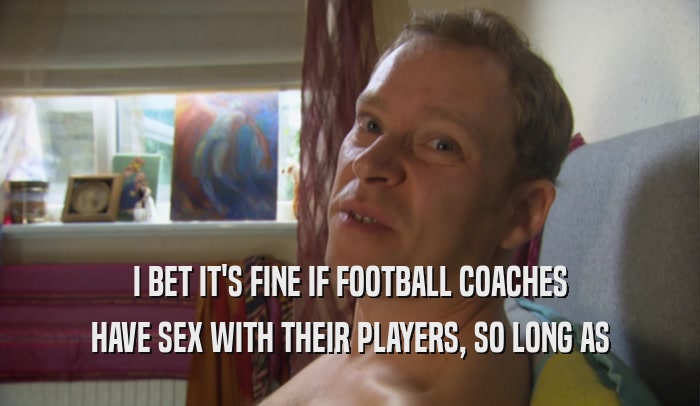I BET IT'S FINE IF FOOTBALL COACHES HAVE SEX WITH THEIR PLAYERS, SO LONG AS 