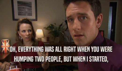 OH, EVERYTHING WAS ALL RIGHT WHEN YOU WERE HUMPING TWO PEOPLE, BUT WHEN I STARTED, 
