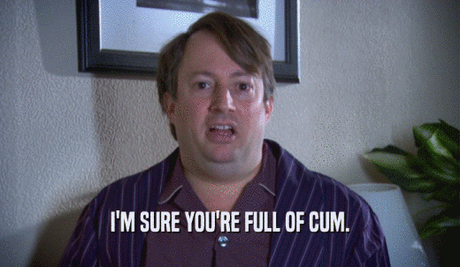 I'M SURE YOU'RE FULL OF CUM.  