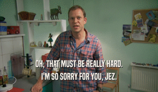 OH, THAT MUST BE REALLY HARD. I'M SO SORRY FOR YOU, JEZ. 