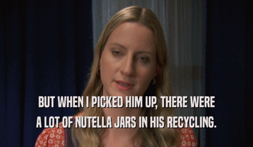 BUT WHEN I PICKED HIM UP, THERE WERE A LOT OF NUTELLA JARS IN HIS RECYCLING. 