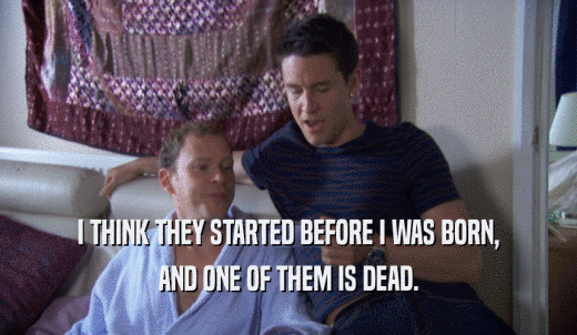 I THINK THEY STARTED BEFORE I WAS BORN, AND ONE OF THEM IS DEAD. 