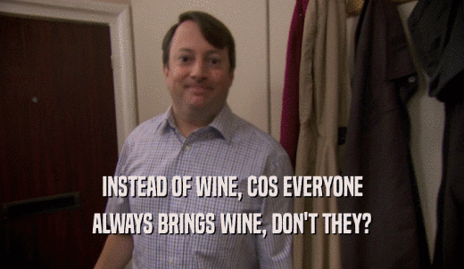 INSTEAD OF WINE, COS EVERYONE ALWAYS BRINGS WINE, DON'T THEY? 