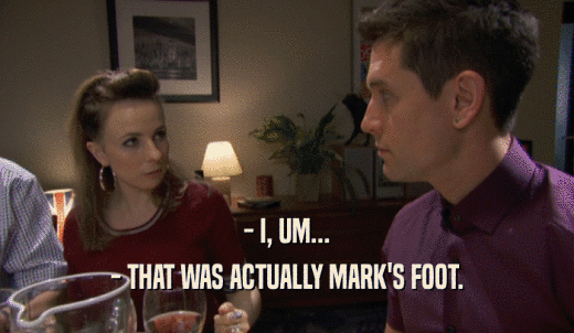- I, UM... - THAT WAS ACTUALLY MARK'S FOOT. 