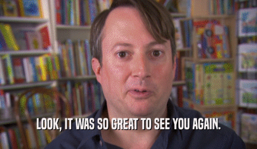 LOOK, IT WAS SO GREAT TO SEE YOU AGAIN.  