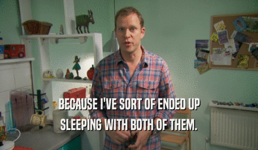 BECAUSE I'VE SORT OF ENDED UP SLEEPING WITH BOTH OF THEM. 