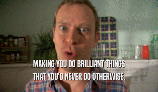 MAKING YOU DO BRILLIANT THINGS THAT YOU'D NEVER DO OTHERWISE. 