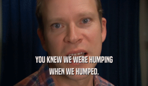 YOU KNEW WE WERE HUMPING WHEN WE HUMPED. 