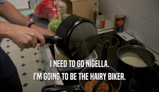 I NEED TO GO NIGELLA. I'M GOING TO BE THE HAIRY BIKER. 
