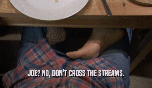 JOE? NO, DON'T CROSS THE STREAMS.  