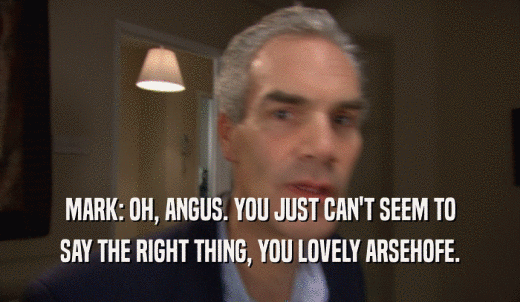 MARK: OH, ANGUS. YOU JUST CAN'T SEEM TO SAY THE RIGHT THING, YOU LOVELY ARSEHOFE. 