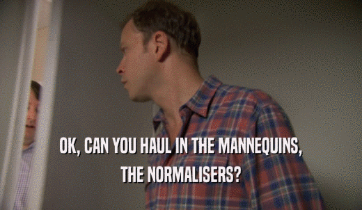 OK, CAN YOU HAUL IN THE MANNEQUINS, THE NORMALISERS? 