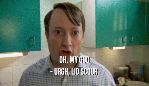 OH, MY GOD - URGH, LID SCOUR. 