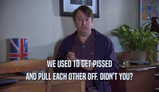 WE USED TO GET PISSED AND PULL EACH OTHER OFF. DIDN'T YOU? 