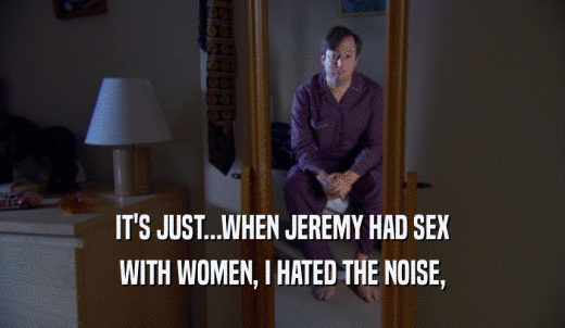 IT'S JUST...WHEN JEREMY HAD SEX WITH WOMEN, I HATED THE NOISE, 