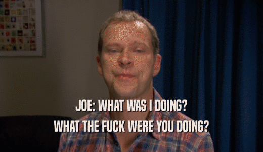 JOE: WHAT WAS I DOING? WHAT THE FUCK WERE YOU DOING? 