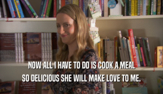 NOW ALL I HAVE TO DO IS COOK A MEAL SO DELICIOUS SHE WILL MAKE LOVE TO ME. 