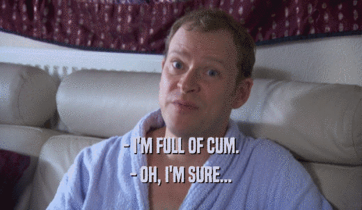 - I'M FULL OF CUM. - OH, I'M SURE... 