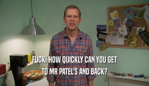 FUCK! HOW QUICKLY CAN YOU GET TO MR PATEL'S AND BACK? 