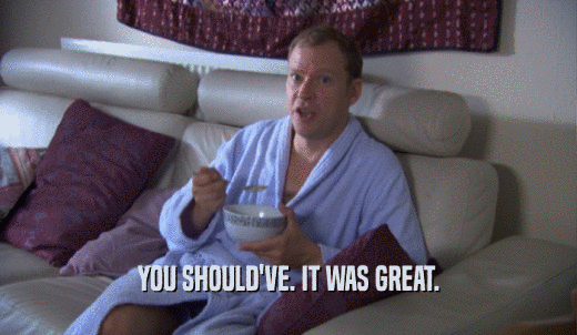 YOU SHOULD'VE. IT WAS GREAT.  