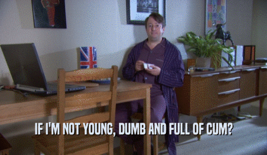 IF I'M NOT YOUNG, DUMB AND FULL OF CUM?  