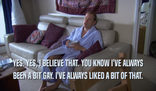YES. YES, I BELIEVE THAT. YOU KNOW I'VE ALWAYS BEEN A BIT GAY. I'VE ALWAYS LIKED A BIT OF THAT. 