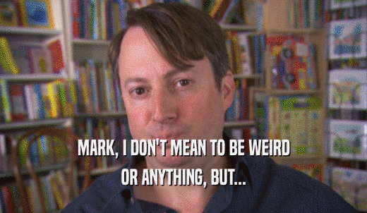 MARK, I DON'T MEAN TO BE WEIRD OR ANYTHING, BUT... 