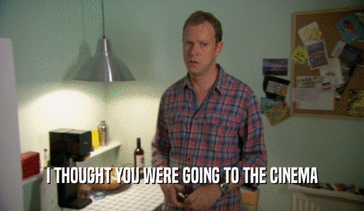 I THOUGHT YOU WERE GOING TO THE CINEMA  