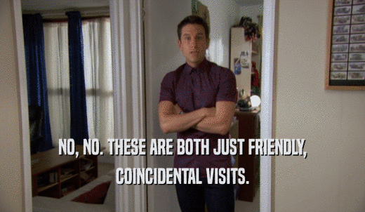 NO, NO. THESE ARE BOTH JUST FRIENDLY, COINCIDENTAL VISITS. 