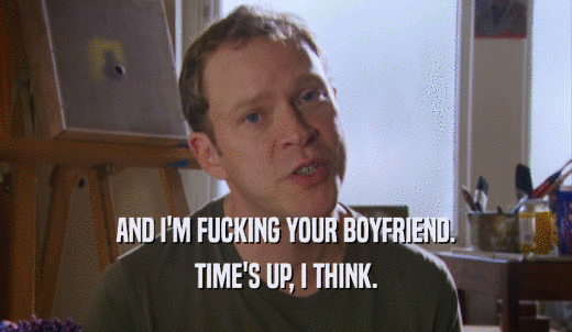 AND I'M FUCKING YOUR BOYFRIEND. TIME'S UP, I THINK. 