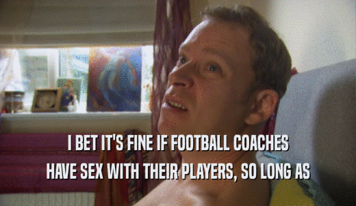 I BET IT'S FINE IF FOOTBALL COACHES HAVE SEX WITH THEIR PLAYERS, SO LONG AS 