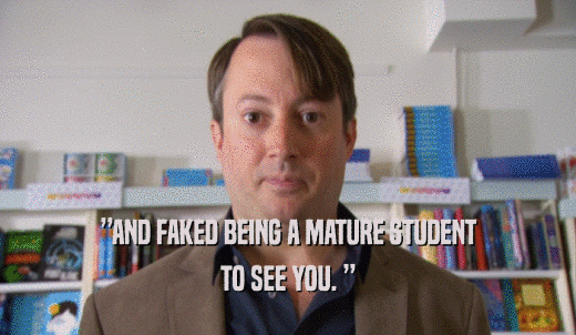 ”AND FAKED BEING A MATURE STUDENT TO SEE YOU. ” 