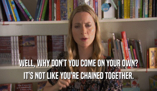 WELL, WHY DON'T YOU COME ON YOUR OWN? IT'S NOT LIKE YOU'RE CHAINED TOGETHER. 
