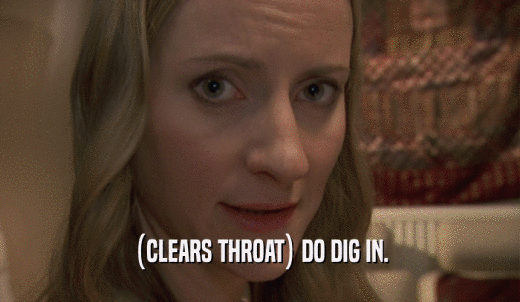 (CLEARS THROAT) DO DIG IN.  