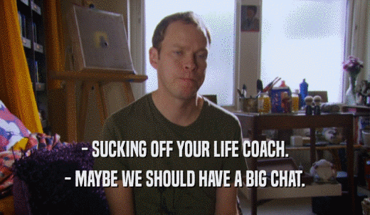 - SUCKING OFF YOUR LIFE COACH. - MAYBE WE SHOULD HAVE A BIG CHAT. 