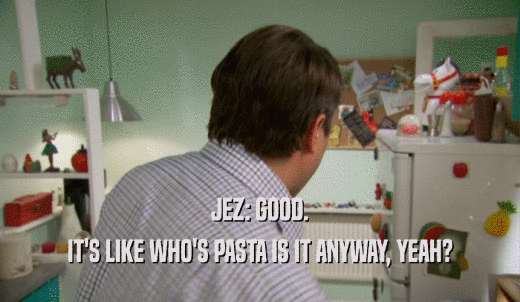 JEZ: GOOD. IT'S LIKE WHO'S PASTA IS IT ANYWAY, YEAH? 