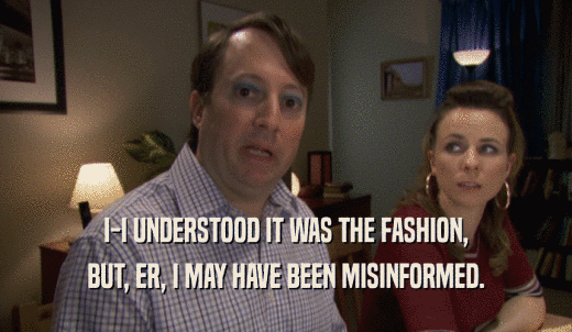 I-I UNDERSTOOD IT WAS THE FASHION, BUT, ER, I MAY HAVE BEEN MISINFORMED. 