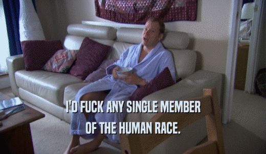 I'D FUCK ANY SINGLE MEMBER OF THE HUMAN RACE. 
